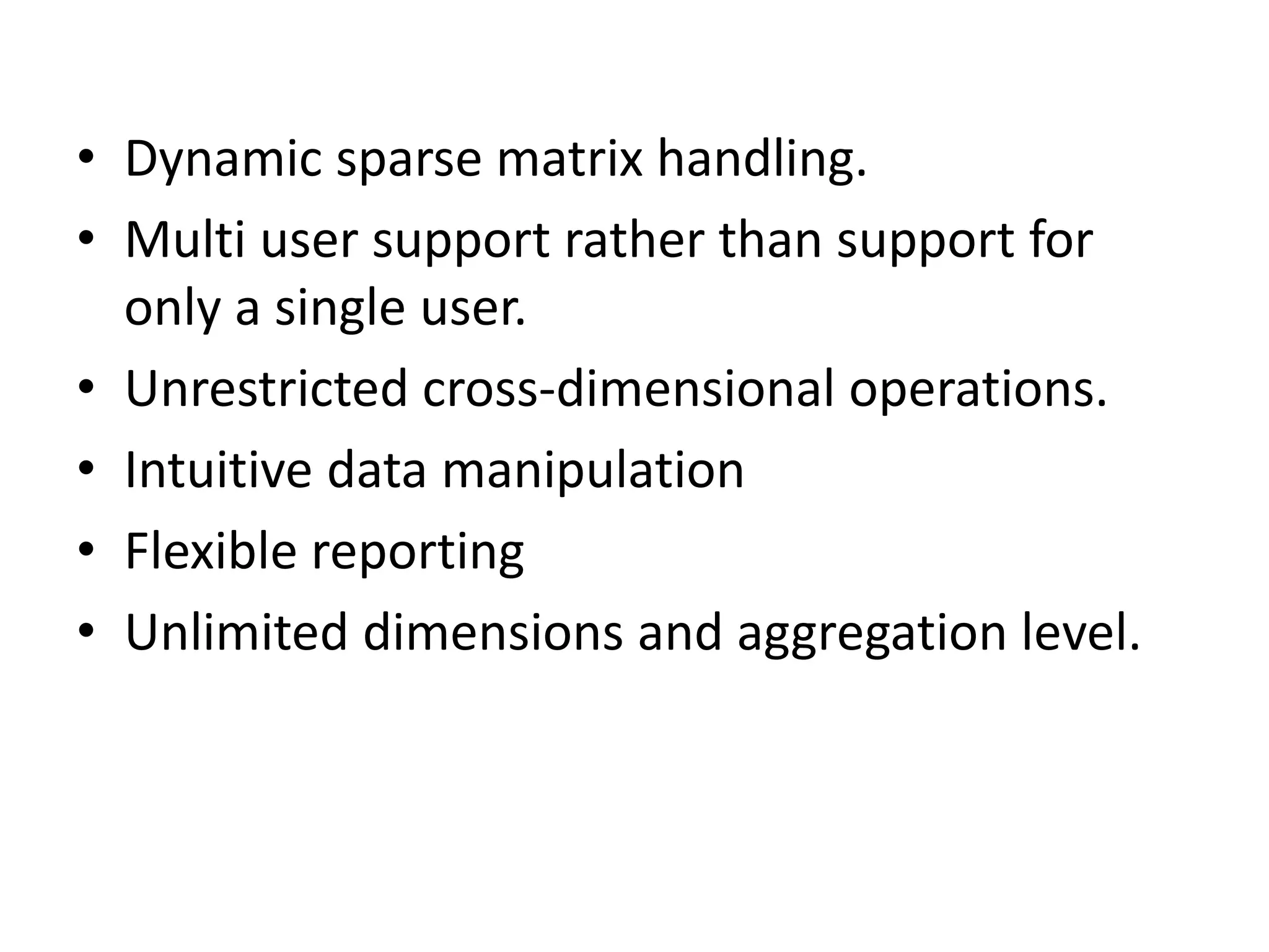 • Dynamic sparse matrix handling. 
• Multi user support rather than support for 
only a single user. 
• Unrestricted cross-dimensional operations. 
• Intuitive data manipulation 
• Flexible reporting 
• Unlimited dimensions and aggregation level. 
 