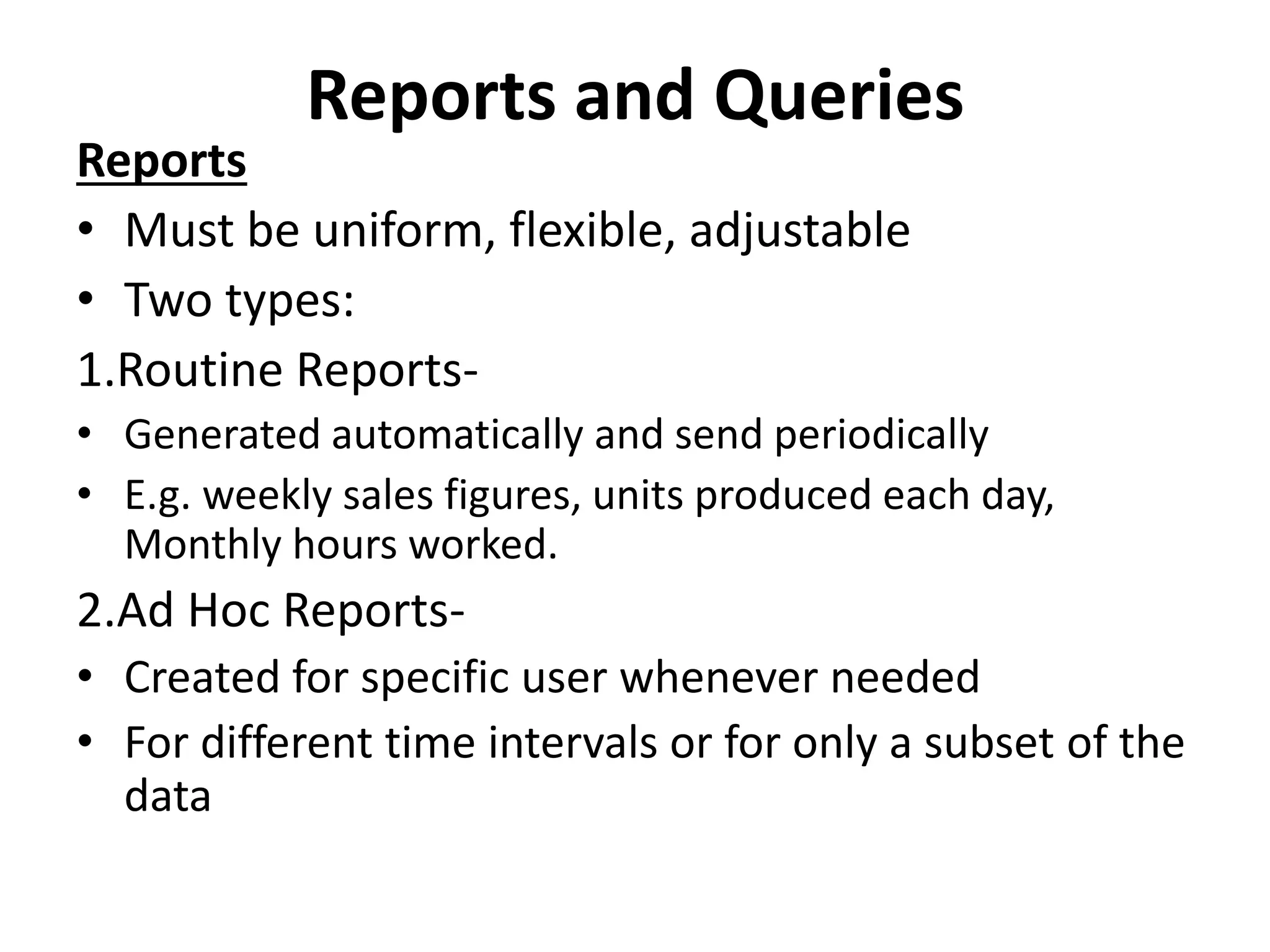 Reports and Queries 
Reports 
• Must be uniform, flexible, adjustable 
• Two types: 
1.Routine Reports- 
• Generated automatically and send periodically 
• E.g. weekly sales figures, units produced each day, 
Monthly hours worked. 
2.Ad Hoc Reports- 
• Created for specific user whenever needed 
• For different time intervals or for only a subset of the 
data 
 