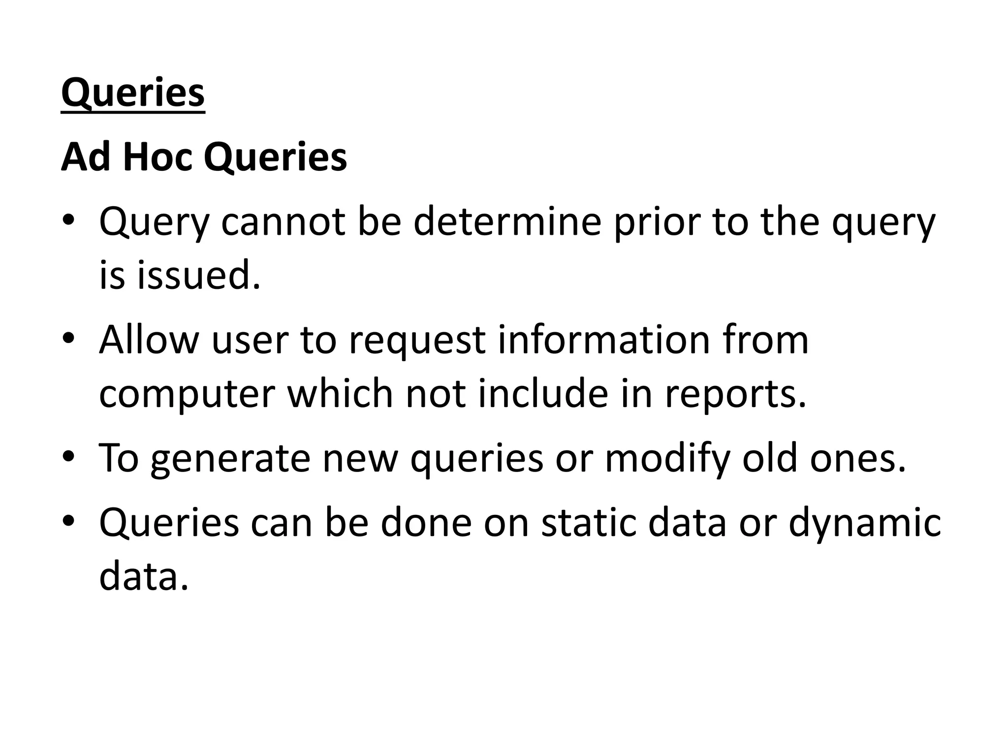 Queries 
Ad Hoc Queries 
• Query cannot be determine prior to the query 
is issued. 
• Allow user to request information from 
computer which not include in reports. 
• To generate new queries or modify old ones. 
• Queries can be done on static data or dynamic 
data. 
 