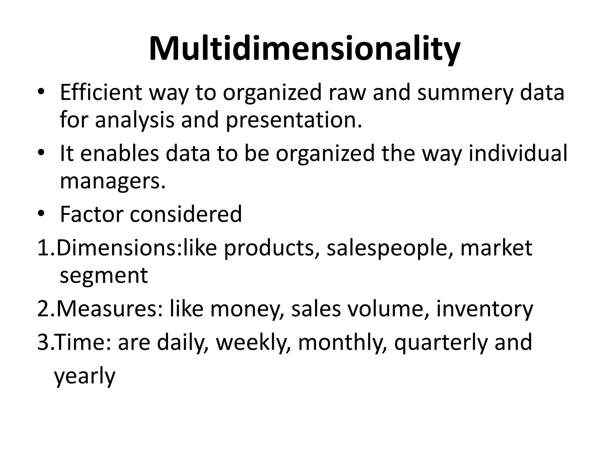 Multidimensionality 
• Efficient way to organized raw and summery data 
for analysis and presentation. 
• It enables data to be organized the way individual 
managers. 
• Factor considered 
1.Dimensions:like products, salespeople, market 
segment 
2.Measures: like money, sales volume, inventory 
3.Time: are daily, weekly, monthly, quarterly and 
yearly 
 