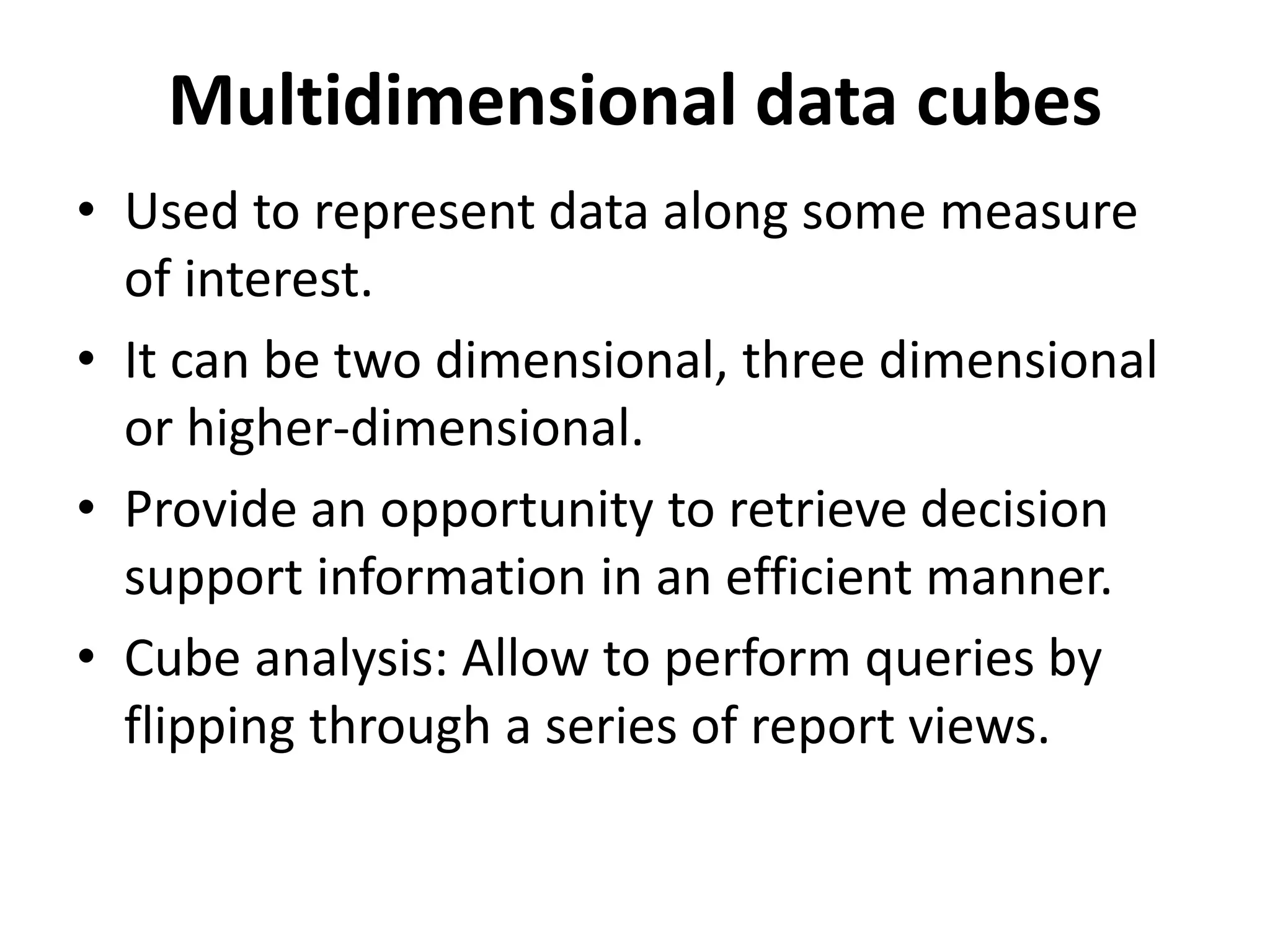 Multidimensional data cubes 
• Used to represent data along some measure 
of interest. 
• It can be two dimensional, three dimensional 
or higher-dimensional. 
• Provide an opportunity to retrieve decision 
support information in an efficient manner. 
• Cube analysis: Allow to perform queries by 
flipping through a series of report views. 
 