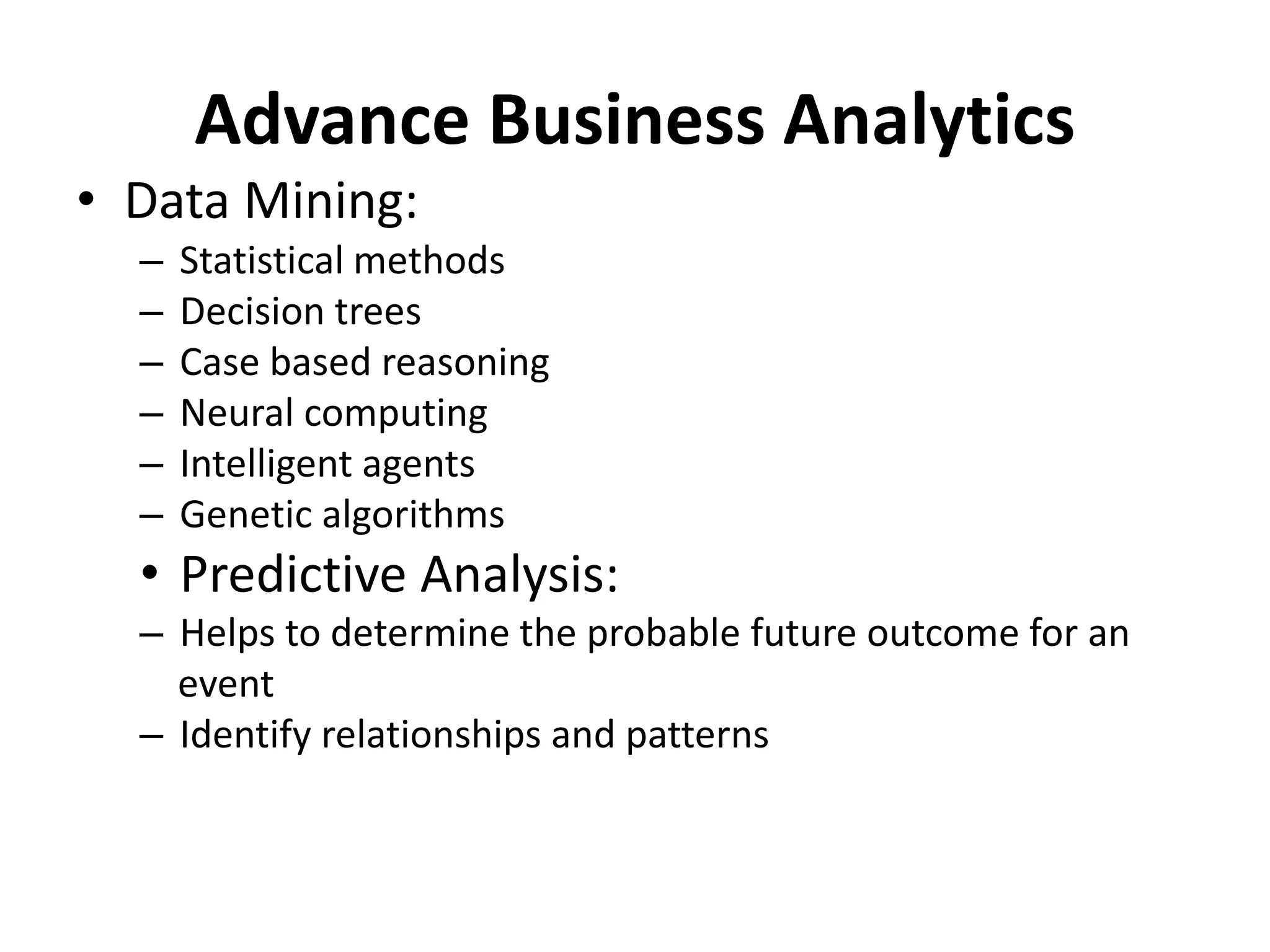Advance Business Analytics 
• Data Mining: 
– Statistical methods 
– Decision trees 
– Case based reasoning 
– Neural computing 
– Intelligent agents 
– Genetic algorithms 
• Predictive Analysis: 
– Helps to determine the probable future outcome for an 
event 
– Identify relationships and patterns 
 