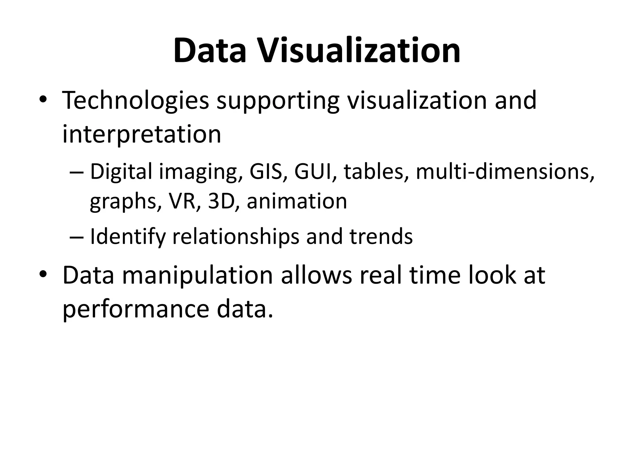 Data Visualization 
• Technologies supporting visualization and 
interpretation 
– Digital imaging, GIS, GUI, tables, multi-dimensions, 
graphs, VR, 3D, animation 
– Identify relationships and trends 
• Data manipulation allows real time look at 
performance data. 
 