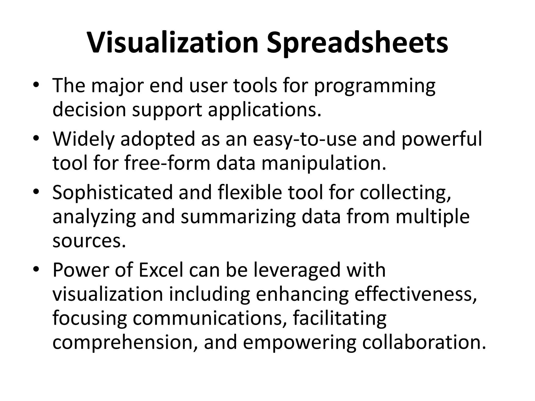 Visualization Spreadsheets 
• The major end user tools for programming 
decision support applications. 
• Widely adopted as an easy-to-use and powerful 
tool for free-form data manipulation. 
• Sophisticated and flexible tool for collecting, 
analyzing and summarizing data from multiple 
sources. 
• Power of Excel can be leveraged with 
visualization including enhancing effectiveness, 
focusing communications, facilitating 
comprehension, and empowering collaboration. 
 