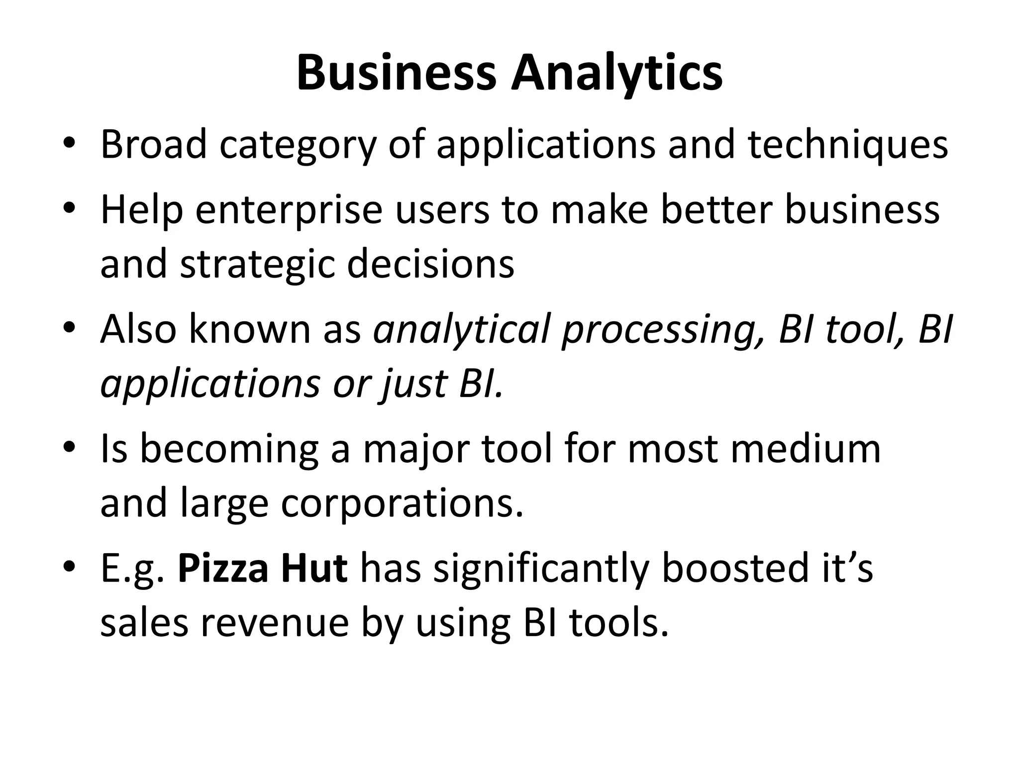Business Analytics 
• Broad category of applications and techniques 
• Help enterprise users to make better business 
and strategic decisions 
• Also known as analytical processing, BI tool, BI 
applications or just BI. 
• Is becoming a major tool for most medium 
and large corporations. 
• E.g. Pizza Hut has significantly boosted it’s 
sales revenue by using BI tools. 
 