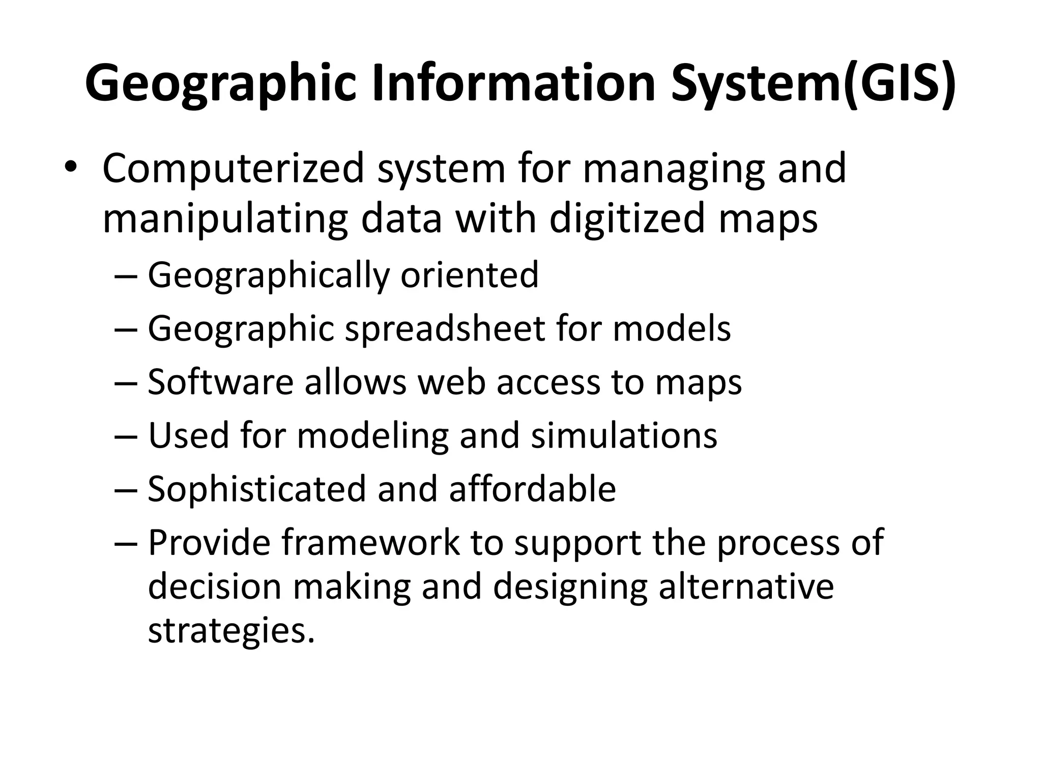 Geographic Information System(GIS) 
• Computerized system for managing and 
manipulating data with digitized maps 
– Geographically oriented 
– Geographic spreadsheet for models 
– Software allows web access to maps 
– Used for modeling and simulations 
– Sophisticated and affordable 
– Provide framework to support the process of 
decision making and designing alternative 
strategies. 
 