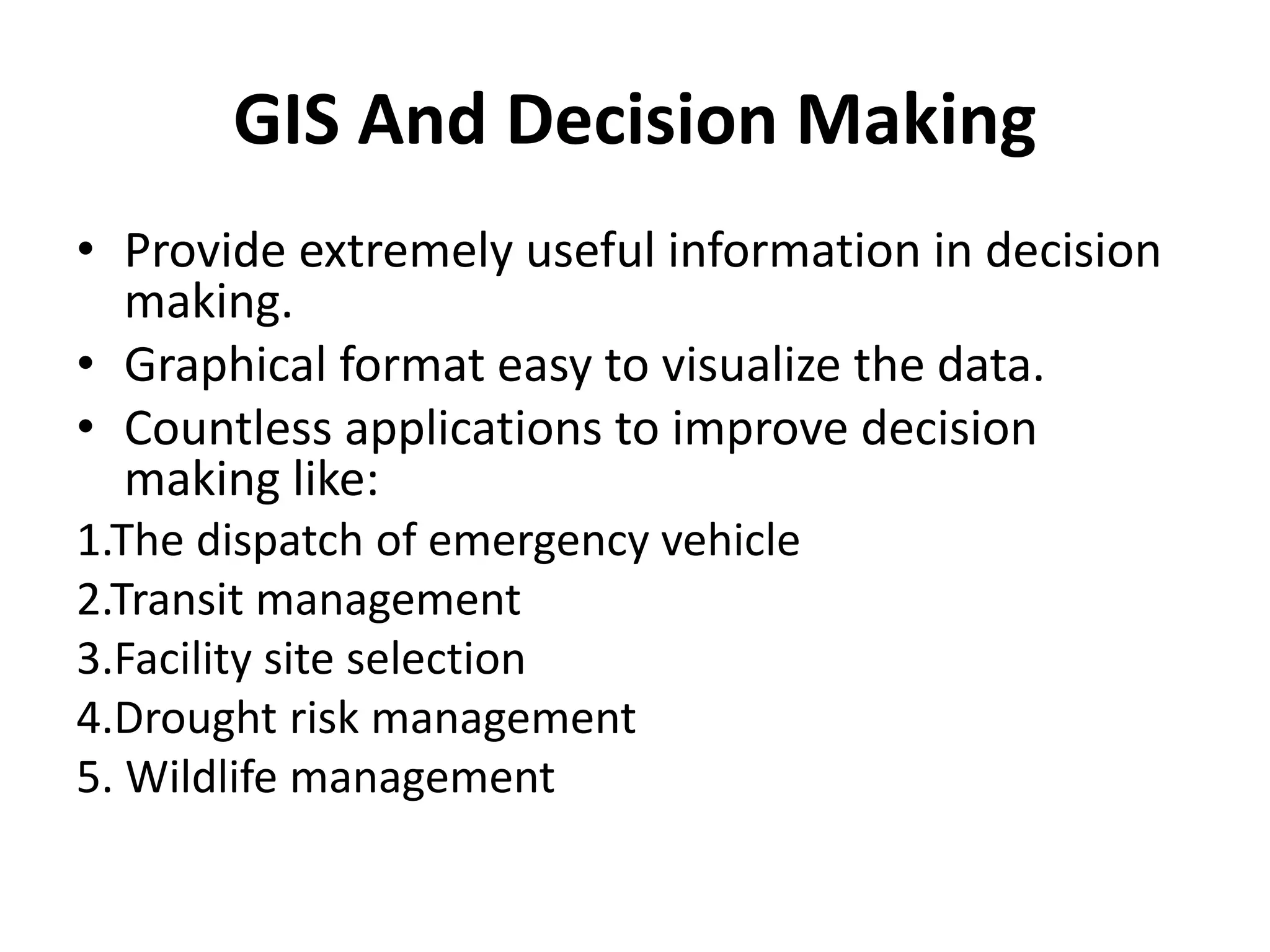 GIS And Decision Making 
• Provide extremely useful information in decision 
making. 
• Graphical format easy to visualize the data. 
• Countless applications to improve decision 
making like: 
1.The dispatch of emergency vehicle 
2.Transit management 
3.Facility site selection 
4.Drought risk management 
5. Wildlife management 
 