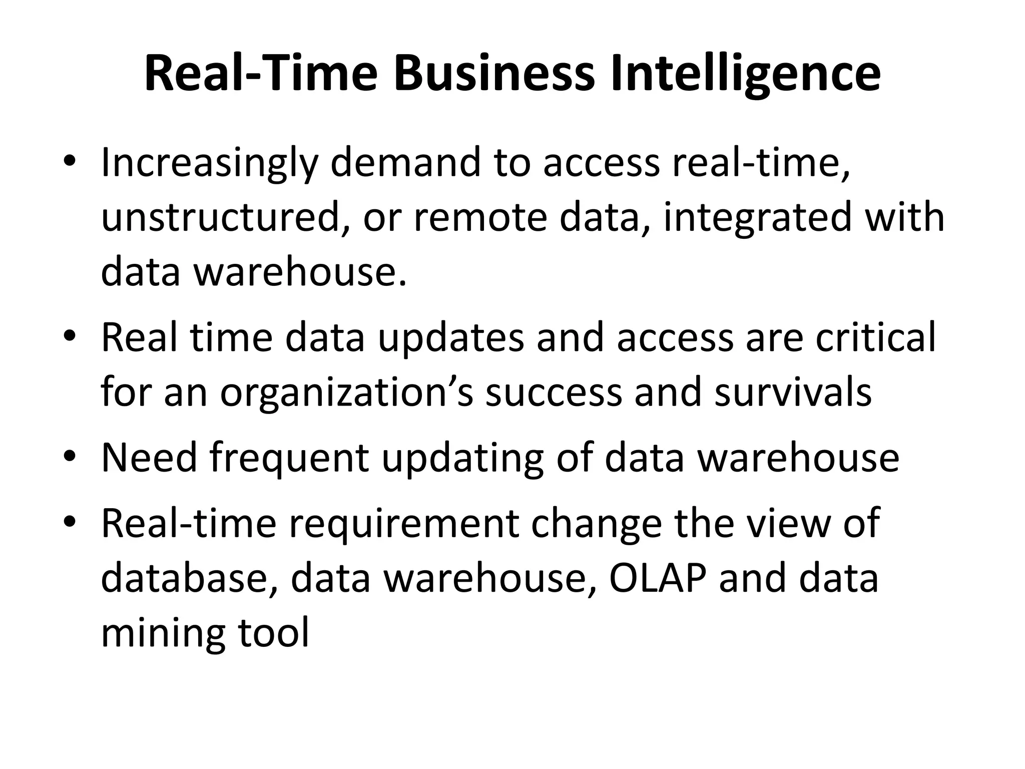 Real-Time Business Intelligence 
• Increasingly demand to access real-time, 
unstructured, or remote data, integrated with 
data warehouse. 
• Real time data updates and access are critical 
for an organization’s success and survivals 
• Need frequent updating of data warehouse 
• Real-time requirement change the view of 
database, data warehouse, OLAP and data 
mining tool 
 