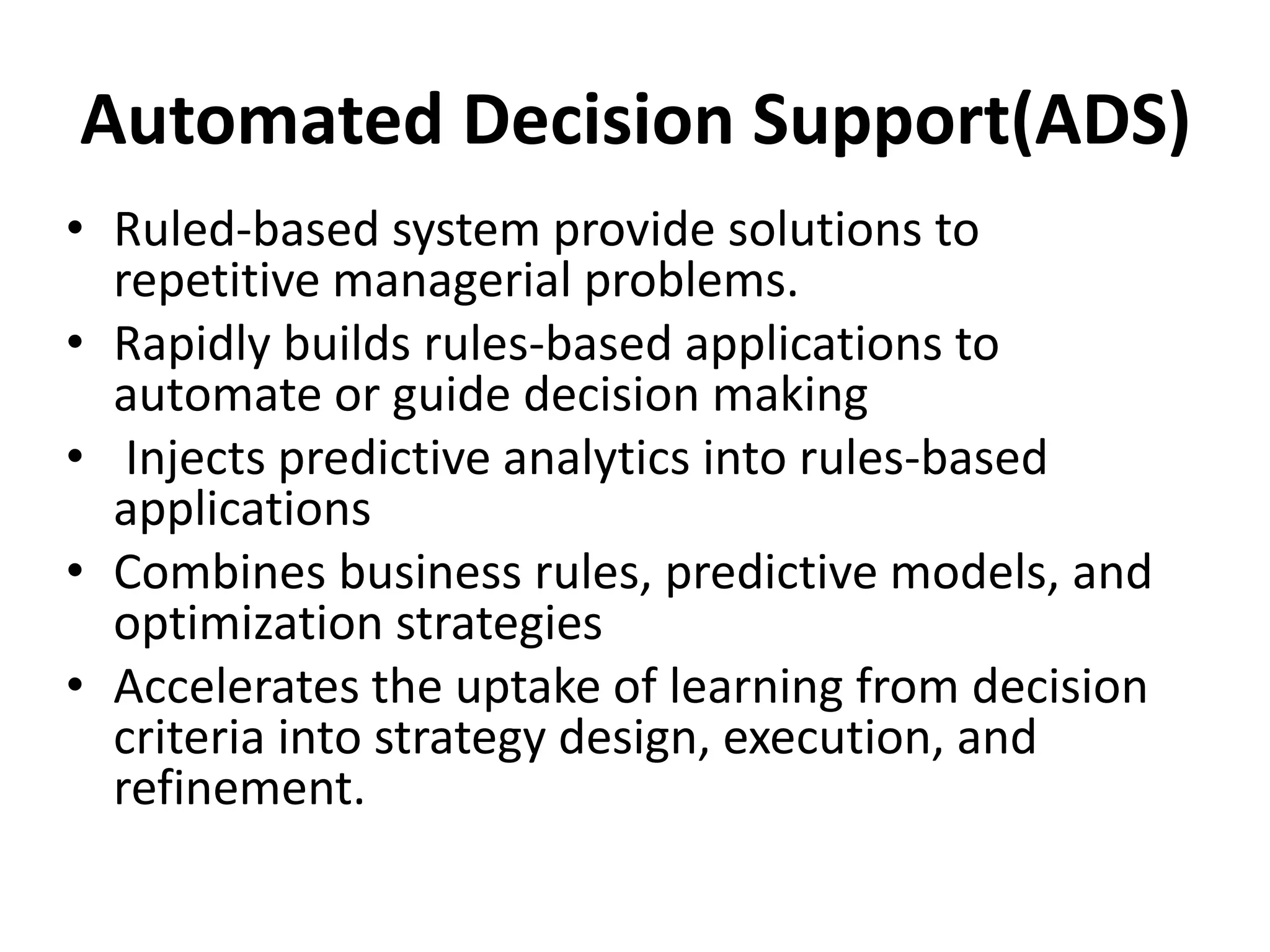 Automated Decision Support(ADS) 
• Ruled-based system provide solutions to 
repetitive managerial problems. 
• Rapidly builds rules-based applications to 
automate or guide decision making 
• Injects predictive analytics into rules-based 
applications 
• Combines business rules, predictive models, and 
optimization strategies 
• Accelerates the uptake of learning from decision 
criteria into strategy design, execution, and 
refinement. 
 