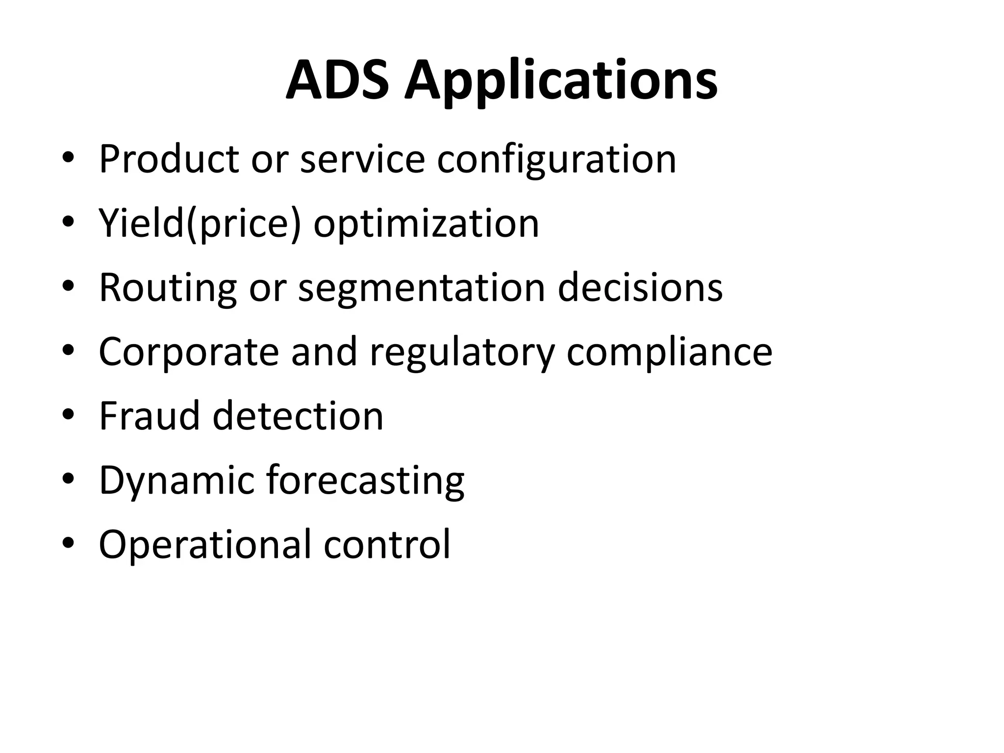 ADS Applications 
• Product or service configuration 
• Yield(price) optimization 
• Routing or segmentation decisions 
• Corporate and regulatory compliance 
• Fraud detection 
• Dynamic forecasting 
• Operational control 
 