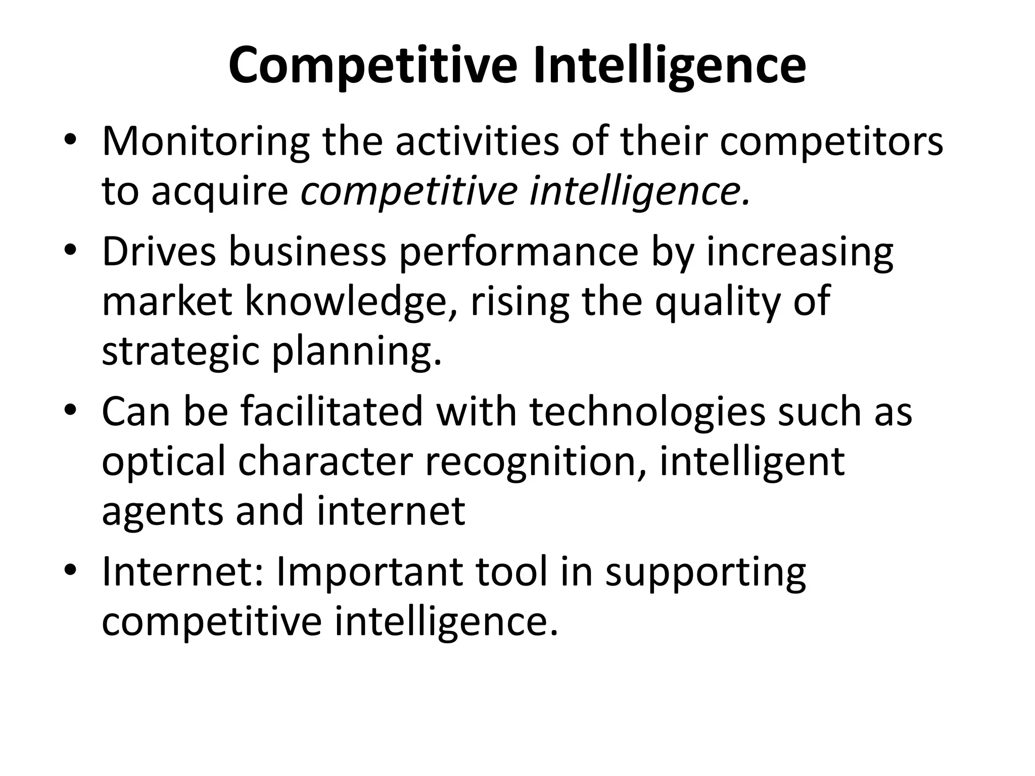 Competitive Intelligence 
• Monitoring the activities of their competitors 
to acquire competitive intelligence. 
• Drives business performance by increasing 
market knowledge, rising the quality of 
strategic planning. 
• Can be facilitated with technologies such as 
optical character recognition, intelligent 
agents and internet 
• Internet: Important tool in supporting 
competitive intelligence. 
 