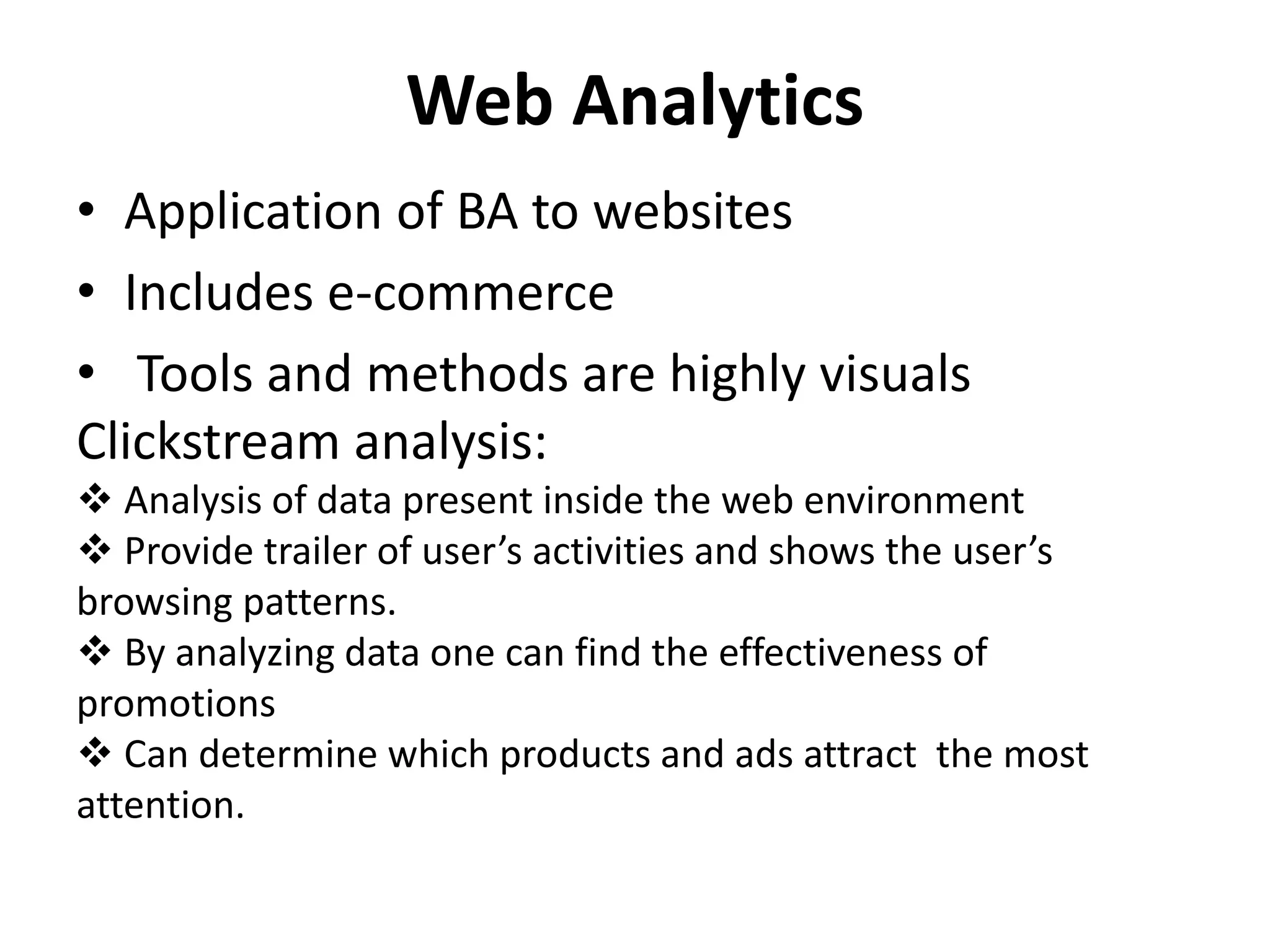 Web Analytics 
• Application of BA to websites 
• Includes e-commerce 
• Tools and methods are highly visuals 
Clickstream analysis: 
 Analysis of data present inside the web environment 
 Provide trailer of user’s activities and shows the user’s 
browsing patterns. 
 By analyzing data one can find the effectiveness of 
promotions 
 Can determine which products and ads attract the most 
attention. 
