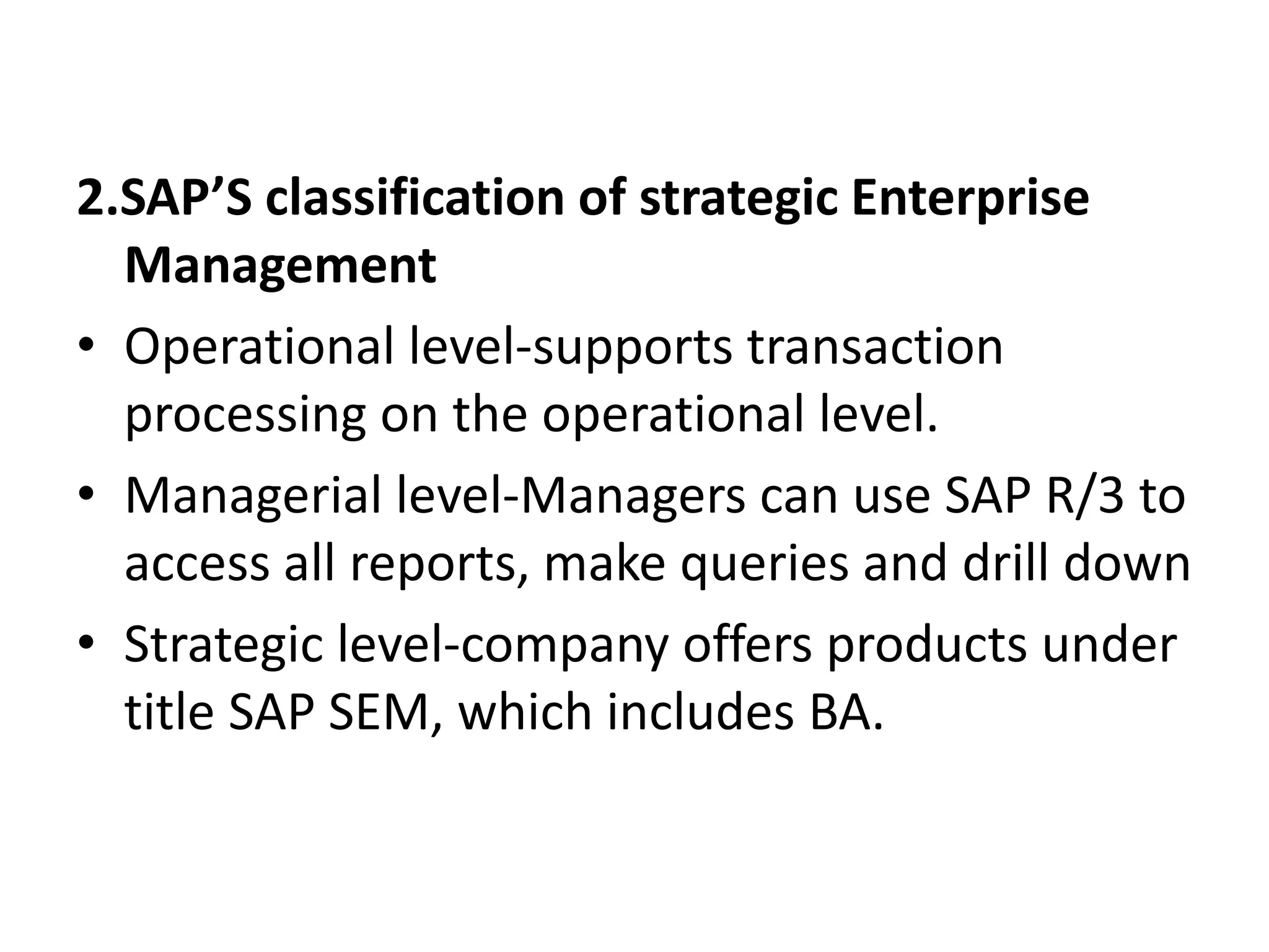 2.SAP’S classification of strategic Enterprise 
Management 
• Operational level-supports transaction 
processing on the operational level. 
• Managerial level-Managers can use SAP R/3 to 
access all reports, make queries and drill down 
• Strategic level-company offers products under 
title SAP SEM, which includes BA. 
 
