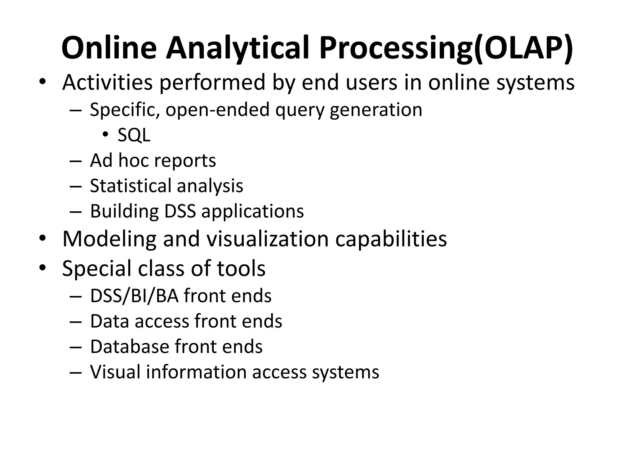 Online Analytical Processing(OLAP) 
• Activities performed by end users in online systems 
– Specific, open-ended query generation 
• SQL 
– Ad hoc reports 
– Statistical analysis 
– Building DSS applications 
• Modeling and visualization capabilities 
• Special class of tools 
– DSS/BI/BA front ends 
– Data access front ends 
– Database front ends 
– Visual information access systems 
 