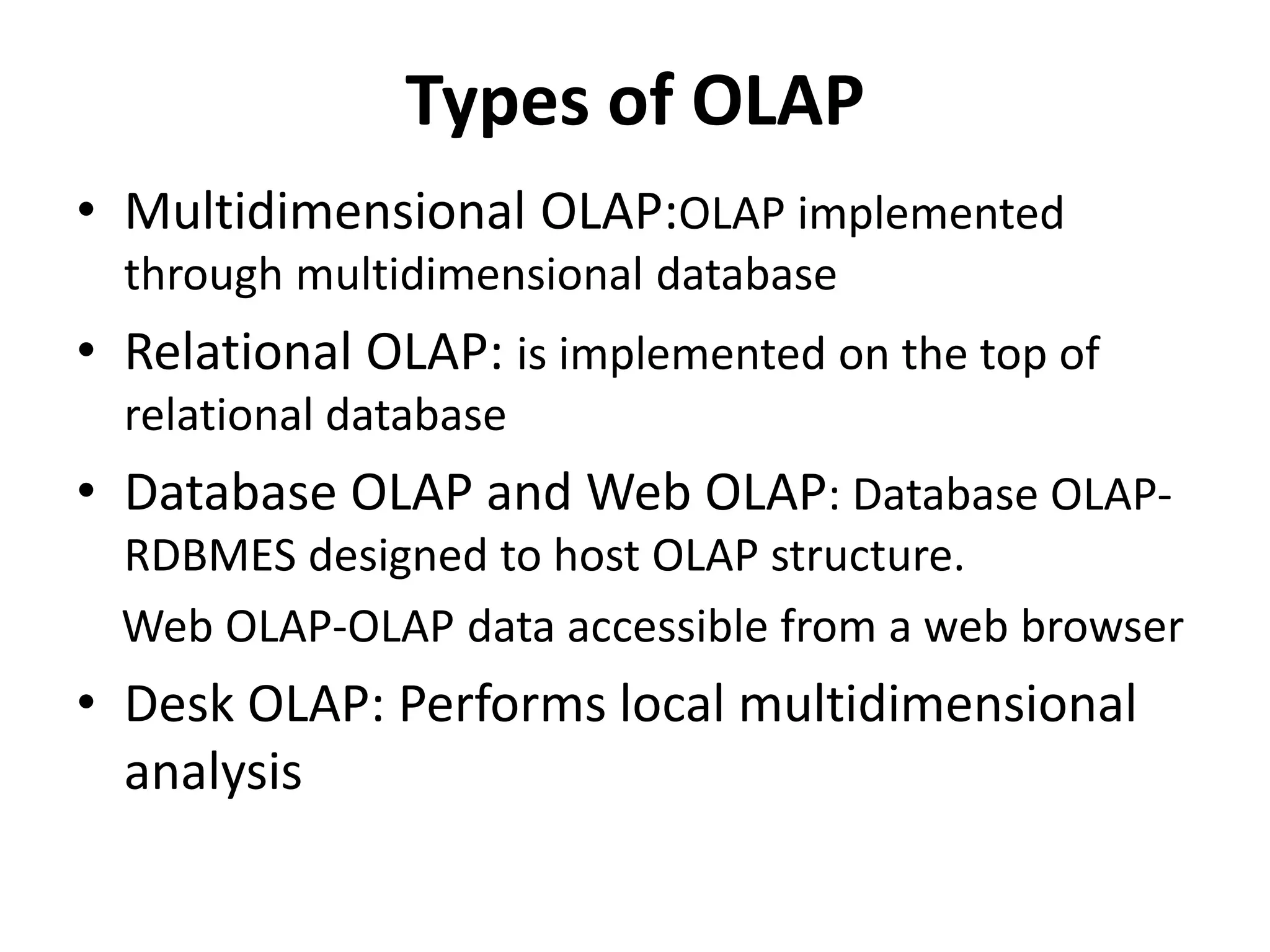 Types of OLAP 
• Multidimensional OLAP:OLAP implemented 
through multidimensional database 
• Relational OLAP: is implemented on the top of 
relational database 
• Database OLAP and Web OLAP: Database OLAP-RDBMES 
designed to host OLAP structure. 
Web OLAP-OLAP data accessible from a web browser 
• Desk OLAP: Performs local multidimensional 
analysis 
 