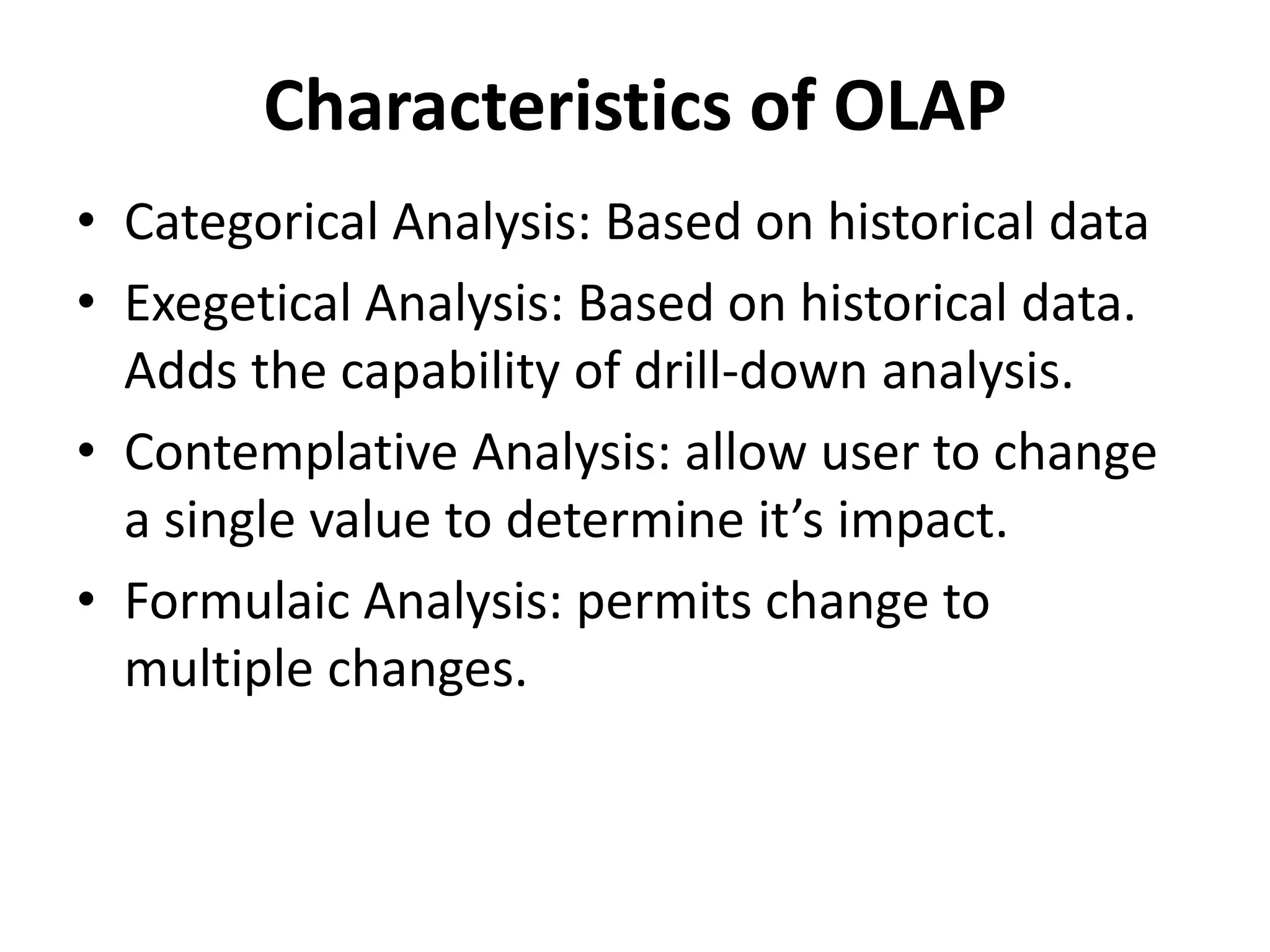 Characteristics of OLAP 
• Categorical Analysis: Based on historical data 
• Exegetical Analysis: Based on historical data. 
Adds the capability of drill-down analysis. 
• Contemplative Analysis: allow user to change 
a single value to determine it’s impact. 
• Formulaic Analysis: permits change to 
multiple changes. 
 
