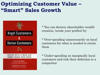 Optimizing Customer Value – “Smart” Sales Growth 
* You can destroy shareholder wealth creation, (erode your profits) by: 
* Over-spending unnecessarily on loyal customers for what is needed to retain them 
* Under-spending on marginally loyal customers and risk their defection to a competitor  