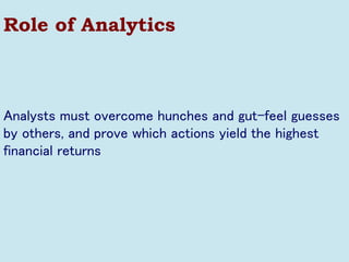 Role of Analytics 
Analysts must overcome hunches and gut-feel guesses by others, and prove which actions yield the highest financial returns  
