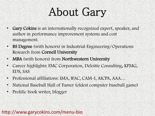 About Gary 
•Gary Cokins is an internationally recognized expert, speaker, and author in performance improvement systems and cost management. 
•BS Degree (with honors) in Industrial Engineering/Operations Research from Cornell University 
•MBA (with honors) from Northwestern University 
•Career highlights: FMC Corporation, Deloitte Consulting, KPMG, EDS, SAS 
•Professional affiliations: IMA, IFAC, CAM-I, AICPA, AAA… 
•National Baseball Hall of Famer (oldest computer baseball game) 
•Prolific book writer, blogger 
http://www.garycokins.com/menu-bio  