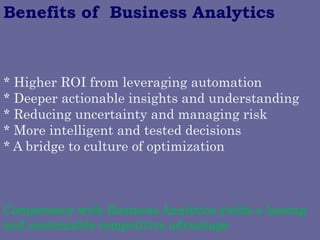 * Higher ROI from leveraging automation 
* Deeper actionable insights and understanding 
* Reducing uncertainty and managing risk 
* More intelligent and tested decisions 
* A bridge to culture of optimization 
Benefits of Business Analytics 
Competency with Business Analytics yields a lasting and sustainable competitive advantage  