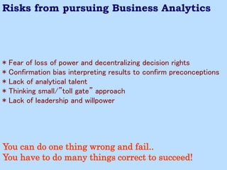 * Fear of loss of power and decentralizing decision rights 
* Confirmation bias interpreting results to confirm preconceptions 
* Lack of analytical talent 
* Thinking small/”toll gate” approach 
* Lack of leadership and willpower 
Risks from pursuing Business Analytics 
You can do one thing wrong and fail.. You have to do many things correct to succeed!  