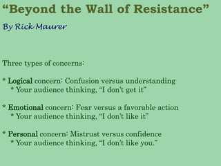 Three types of concerns: 
* Logical concern: Confusion versus understanding 
* Your audience thinking, “I don’t get it” 
* Emotional concern: Fear versus a favorable action 
* Your audience thinking, “I don’t like it” 
* Personal concern: Mistrust versus confidence 
* Your audience thinking, “I don’t like you.” 
“Beyond the Wall of Resistance” 
By Rick Maurer  