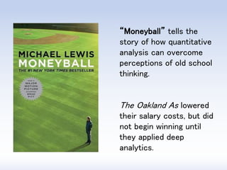 “Moneyball” tells the story of how quantitative analysis can overcome perceptions of old school thinking. 
The Oakland As lowered their salary costs, but did not begin winning until they applied deep analytics.  