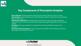 Key Components of Prescriptive Analytics
Data Collection: Gathering relevant historical and real-time data from various sources.
Data Analysis: Using statistical and machine learning models to analyze the data and identify
patterns and trends.
Optimization Algorithms: Employing algorithms that can process the data to generate
optimal decisions. These may include linear programming, genetic algorithms, and simulation
models.
Simulation: Running simulations to evaluate the outcomes of different scenarios and
strategies.
Recommendation Generation: Producing specific, actionable recommendations based on
the analysis and optimization results.
www.tutorhelpdesk.com
 