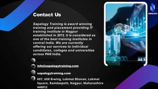 SAPALOGY
Contact Us
Sapalogy Training is award winning
training and placement providing IT
training institute in Nagpur
established in 2012. It is considered as
one of the best training institutes in
central India. We are currently
offering our services to individual
candidates, colleges and universities
across PAN India.
9175978889
info@sapalogytraining.com
sapalogytraining.com
607, 608 B-wing, Lokmat Bhavan, Lokmat
Square, Ramdaspeth, Nagpur, Maharashtra
440012
 