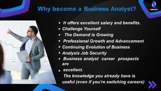 It offers excellent salary and benefits.
Challenge Yourself
The Demand is Growing
Professional Growth and Advancement
Continuing Evolution of Business
Analysis Job Security
Business analyst career prospects
are
excellent.
The knowledge you already have is
useful (even if you’re switching careers)
Why become a Business Analyst? SAPALOGY
 