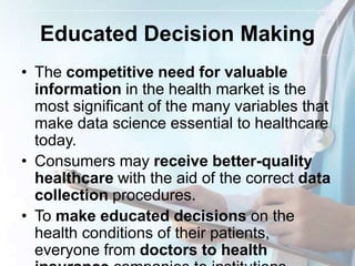 Educated Decision Making
• The competitive need for valuable
information in the health market is the
most significant of the many variables that
make data science essential to healthcare
today.
• Consumers may receive better-quality
healthcare with the aid of the correct data
collection procedures.
• To make educated decisions on the
health conditions of their patients,
everyone from doctors to health
 