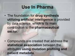 Use In Pharma
• The foundation for drug synthesis
utilizing artificial intelligence is provided
by data science, which is its main
contribution to the pharmaceutical
sector.
• Compounds are created that address the
statistical association between the
attributes using mutation profiling and
patient metadata.
 