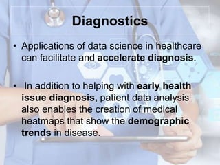 Diagnostics
• Applications of data science in healthcare
can facilitate and accelerate diagnosis.
• In addition to helping with early health
issue diagnosis, patient data analysis
also enables the creation of medical
heatmaps that show the demographic
trends in disease.
 