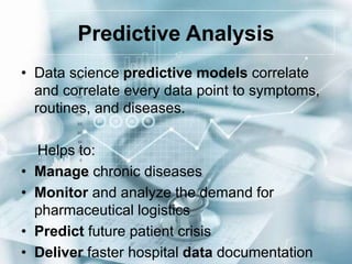 Predictive Analysis
• Data science predictive models correlate
and correlate every data point to symptoms,
routines, and diseases.
Helps to:
• Manage chronic diseases
• Monitor and analyze the demand for
pharmaceutical logistics
• Predict future patient crisis
• Deliver faster hospital data documentation
 