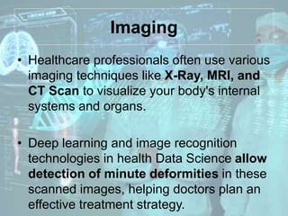 Imaging
• Healthcare professionals often use various
imaging techniques like X-Ray, MRI, and
CT Scan to visualize your body's internal
systems and organs.
• Deep learning and image recognition
technologies in health Data Science allow
detection of minute deformities in these
scanned images, helping doctors plan an
effective treatment strategy.
 