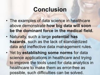 Conclusion
• The examples of data science in healthcare
above demonstrate how big data will soon
be the dominant force in the medical field.
• Naturally, such a large potential has
hazards, such as the lack of standardized
data and ineffective data management rules.
• Yet by establishing some norms for data
science applications in healthcare and trying
to improve the tools used for data analytics in
healthcare to make them as error-free as
possible, such difficulties can be solved.
 