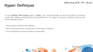 QMeeting 2018 – SP – Brasil
Hyper: Definição
O novo Tableau Data Extract agora é Hyper, uma nova tecnologia de banco de dados in-memory
usado pela Tableau, projetado para alta performance em cargas e consultas analíticas. Dentre suas
funcionalidades temos:
• Atualizações de dados mais rápidas;
• Maior desempenho de consulta para os extratos do Tableau;
• Sem limitação do volume de dados armazenados;
 