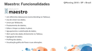 QMeeting 2018 – SP – Brasil
Maestro: Funcionalidades
• Join diferentes datasources (como blending no Tableau);
• Uso de Union nos dados;
• Union por Wildcards;
• Pivoteamento de tabelas;
• Editar e limpar os dados in-place;
• Agrupamento e substituição de dados;
• Abrir parte dos dados diretamente no Tableau;
• Agregação de dados;
• Profiling dos dados;
• Visualização gráfica do fluxo e suas alterações.
 