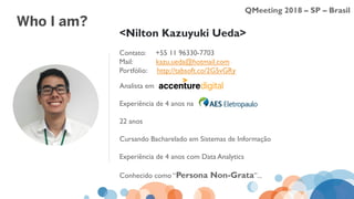 QMeeting 2018 – SP – Brasil
Analista em
Experiência de 4 anos na
22 anos
Cursando Bacharelado em Sistemas de Informação
Experiência de 4 anos com Data Analytics
Conhecido como “Persona Non-Grata”...
<Nilton Kazuyuki Ueda>
Contato: +55 11 96330-7703
Mail: kazu.ueda@hotmail.com
Portfólio: http://tabsoft.co/2G5vGRy
Who I am?
 