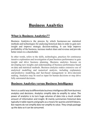 Business Analytics
What is Business Analytics??
Business Analytics is the process by which businesses use statistical
methods and technologies for analysing historical data in order to gain new
insight and improve strategic decision-making. It can help improve
profitability of the business, increase market share and revenue and provide
better return to a shareholder.
In other words, refers to the skills, technologies, practices for continuous
iterative exploration and investigation of past business performance to gain
insight and drive business planning. Business analytics focuses on
developing new insights and understanding of business performance based
on data and statistical methods. Business analytics makes extensive use of
analytical modelling and numerical analysis, including explanatory
and predictive modelling, and fact-based management to drive decision
making. Analytics may be used as input for human decisions or may drive
fully automated decisions.
Business Analytics versus Business Intelligence
Here is a useful way to differentiate business intelligence (BI) from business
analytics and decisions. Analytics simplify data to amplify its value. The
power of analytics is to turn huge volumes of data into a much smaller
amount of information and insight. BI mainly summarizes historical data
typically in table reports and graphs as a means for queries and drill downs.
But reports do not simplify data nor amplify its value. They simply package
up the data so it can be consumed.
 