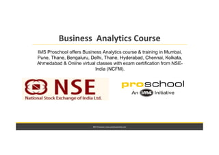 IMS Proschool | www.proschoolonline.com
Business Analytics Course
IMS Proschool offers Business Analytics course & training in Mumbai,
Pune, Thane, Bengaluru, Delhi, Thane, Hyderabad, Chennai, Kolkata,
Ahmedabad & Online virtual classes with exam certification from NSE-
India (NCFM).
 
