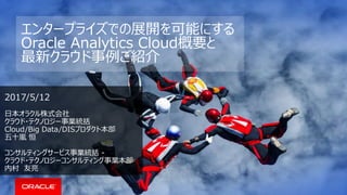 エンタープライズでの展開を可能にする
Oracle Analytics Cloud概要と
最新クラウド事例ご紹介
2017/5/12
日本オラクル株式会社
クラウド・テクノロジー事業統括
Cloud/Big Data/DISプロダクト本部
五十嵐 恒
コンサルティングサービス事業統括 -
クラウド・テクノロジーコンサルティング事業本部
内村 友亮
 