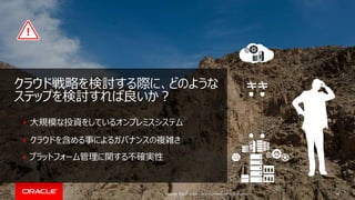 Copyright © 2017, Oracle and/or its affiliates. All rights reserved.
大規模な投資をしているオンプレミスシステム
クラウドを含める事によるガバナンスの複雑さ
プラットフォーム管理に関する不確実性
16
クラウド戦略を検討する際に、どのような
ステップを検討すれば良いか？
 