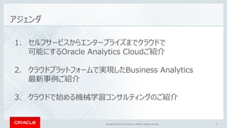 Copyright © 2017, Oracle and/or its affiliates. All rights reserved.Copyright © 2017, Oracle and/or its affiliates. All rights reserved. 3
アジェンダ
1. セルフサービスからエンタープライズまでクラウドで
可能にするOracle Analytics Cloudご紹介
2. クラウドプラットフォームで実現したBusiness Analytics
最新事例ご紹介
3. クラウドで始める機械学習コンサルティングのご紹介
 