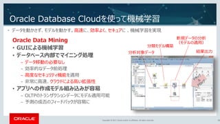 Copyright © 2017, Oracle and/or its affiliates. All rights reserved.Copyright © 2017, Oracle and/or its affiliates. All rights reserved.
Oracle Database Cloudを使って機械学習
30
• データを動かさず、モデルを動かす。高速に、効率よく、セキュアに 、機械学習を実現
分析対象データ
分類モデル構築
新規データの分析
（モデルの適用）
結果出力
Oracle Data Mining
• GUIによる機械学習
• データベース内部でマイニング処理
− データ移動の必要なし
− 効率的なデータ前処理
− 高度なセキュリティ機能を適用
− 非常に高速、クラウドによる高い拡張性
• アプリへの作成モデル組み込みが容易
− OLTPのトランザクションデータにモデル適用可能
− 予測の成否のフィードバックが容易に
 