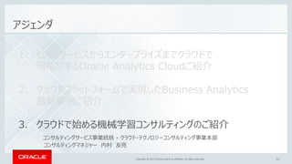 Copyright © 2017, Oracle and/or its affiliates. All rights reserved.Copyright © 2017, Oracle and/or its affiliates. All rights reserved. 34
アジェンダ
1. セルフサービスからエンタープライズまでクラウドで
可能にするOracle Analytics Cloudご紹介
2. クラウドプラットフォームで実現したBusiness Analytics
最新事例ご紹介
3. クラウドで始める機械学習コンサルティングのご紹介
コンサルティングサービス事業統括 - クラウド・テクノロジーコンサルティング事業本部
コンサルティングマネジャー 内村 友亮
 