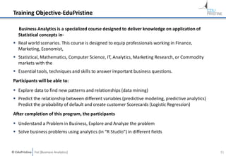 © EduPristine For [Business Analytics]
Training Objective-EduPristine
Business Analytics is a specialized course designed to deliver knowledge on application of
Statistical concepts in-
 Real world scenarios. This course is designed to equip professionals working in Finance,
Marketing, Economist,
 Statistical, Mathematics, Computer Science, IT, Analytics, Marketing Research, or Commodity
markets with the
 Essential tools, techniques and skills to answer important business questions.
Participants will be able to:
 Explore data to find new patterns and relationships (data mining)
 Predict the relationship between different variables (predictive modeling, predictive analytics)
Predict the probability of default and create customer Scorecards (Logistic Regression)
After completion of this program, the participants
 Understand a Problem in Business, Explore and Analyze the problem
 Solve business problems using analytics (in “R Studio”) in different fields
11
 
