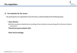 © EduPristine For [Business Analytics]
Pre-requisites:-
 Pre-requisites for the course:
The participants are expected to have the basic understanding of the following topic:
* Basic Statistics
EduPristine provides comprehensive recordings of basis statistics concept along with its Business Analytics
course ware.
*Should have good analytical skills.
*Basic Excel knowledge.
12
 
