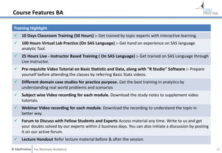 © EduPristine For [Business Analytics]
Course Features BA
Training Highlight
 10 Days Classroom Training (50 Hours) :- Get trained by topic experts with interactive learning.
 100 Hours Virtual Lab Practice (On SAS Language) :- Get hand on experience on SAS language
analytic Tool.
 25 Hours Live - Instructor Based Training ( On SAS Language) :- Get trained on SAS Language through
Live Instructor.
 Pre-requisite Video Tutorial on Basic Statistic and Data, along with "R Studio" Software :- Prepare
yourself before attending the classes by referring Basic Stats videos.
 Different domain case studies for practice purpose. Get the best training in analytics by
understanding real world problems and scenarios
 Subject wise Video recording for each module. Download the study notes to supplement video
tutorials.
 Webinar Video recording for each module. Download the recording to understand the topic in
better way.
 Forum to Discuss with Fellow Students and Experts Access material any time. Write to us and get
your doubts solved by our experts within 2 business days. You can also initiate a discussion by posting
it on our active forum.
 Lecture Handout Refer lecture material before & after the session
22
 