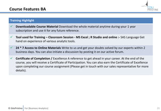 © EduPristine For [Business Analytics]
Course Features BA
Training Highlight
 Downloadable Course Material Download the whole material anytime during your 1 year
subscription and use it for any future reference.
 Tool used for Training – Classroom Session - MS Excel ; R Studio and online :- SAS Language Get
hand on experience of various analytic tools.
 24 * 7 Access to Online Materials Write to us and get your doubts solved by our experts within 2
business days. You can also initiate a discussion by posting it on our active forum.
 Certificate of Completion / Excellence A reference to get ahead in your career. At the end of the
course, you will receive a Certificate of Participation. You can also earn the Certificate of Excellence
upon completing our course assignment (Please get in touch with our sales representative for more
details).
23
 